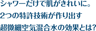 シャワーだけで肌がきれいに。2つの特許技術が作り出す超微細空気混合水の効果とは？