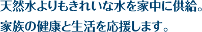 天然水よりもきれいな水を家中に供給。家族の健康と生活を応援します。